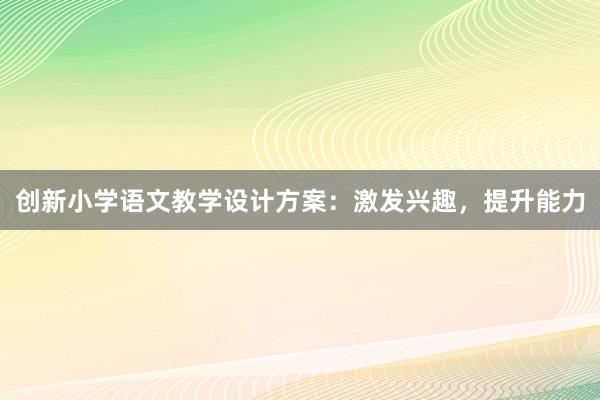 创新小学语文教学设计方案：激发兴趣，提升能力